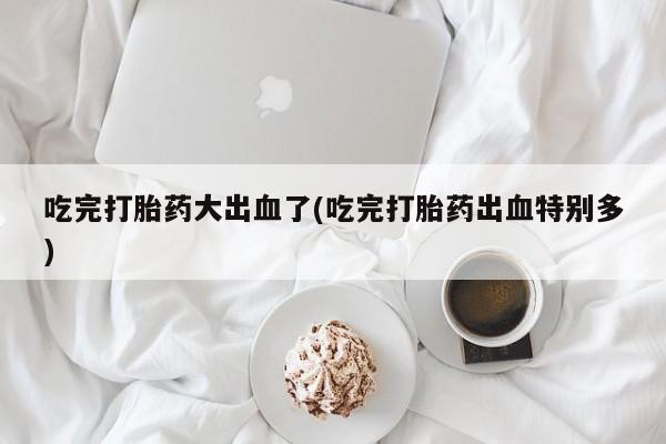 推荐个卖打胎药的联系方式，吃完打胎药大出血了(吃完打胎药出血特别多)
