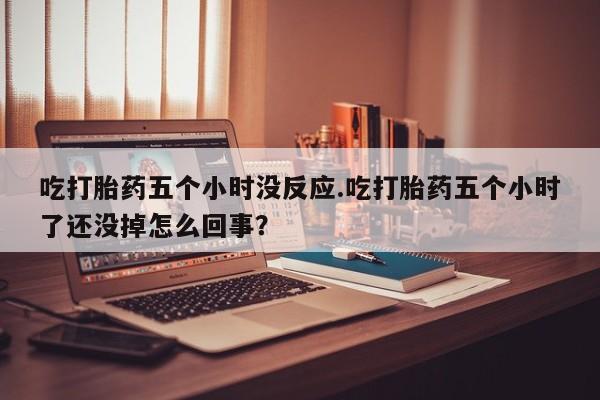 推荐个卖打胎药的联系方式，吃打胎药五个小时没反应.吃打胎药五个小时了还没掉怎么回事？