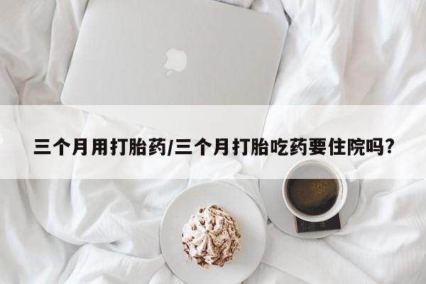 推荐个卖打胎药的联系方式，三个月用打胎药/三个月打胎吃药要住院吗?