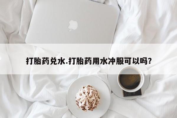 推荐个卖打胎药的联系方式，打胎药兑水.打胎药用水冲服可以吗？