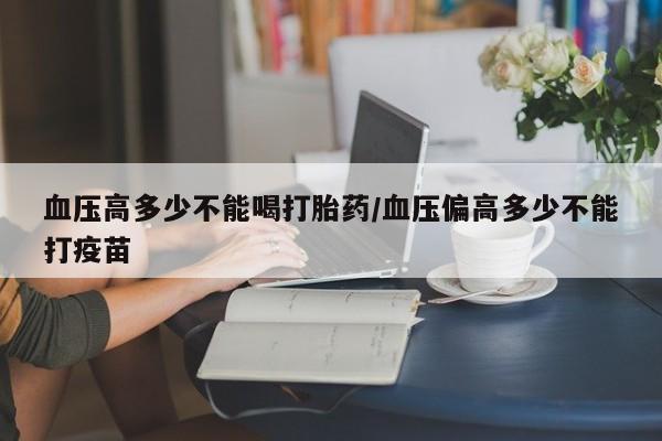 推荐个卖打胎药的联系方式，血压高多少不能喝打胎药/血压偏高多少不能打疫苗