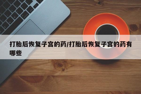 推荐个卖打胎药的联系方式，打胎后恢复子宫的药/打胎后恢复子宫的药有哪些