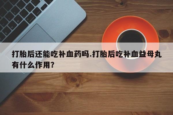 推荐个卖打胎药的联系方式，打胎后还能吃补血药吗.打胎后吃补血益母丸有什么作用？