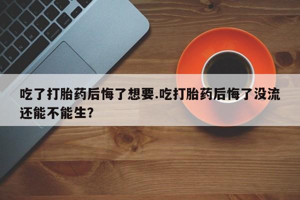 推荐个卖打胎药的联系方式，吃了打胎药后悔了想要.吃打胎药后悔了没流还能不能生？
