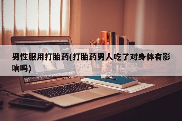 推荐个卖打胎药的联系方式，男性服用打胎药(打胎药男人吃了对身体有影响吗)
