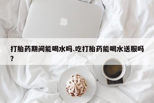 推荐个卖打胎药的联系方式，打胎药期间能喝水吗.吃打胎药能喝水送服吗？