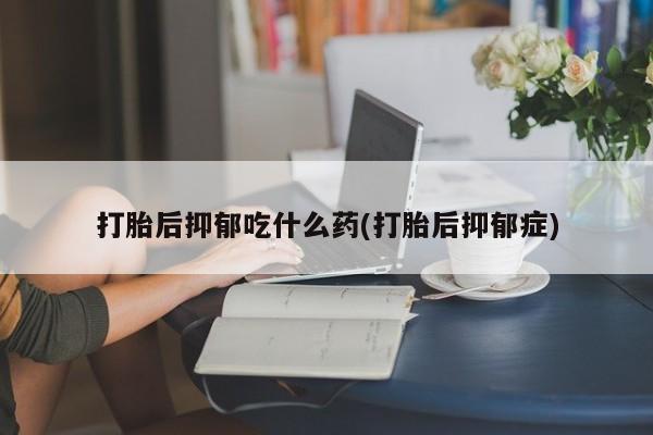 推荐个卖打胎药的联系方式，打胎后抑郁吃什么药(打胎后抑郁症)