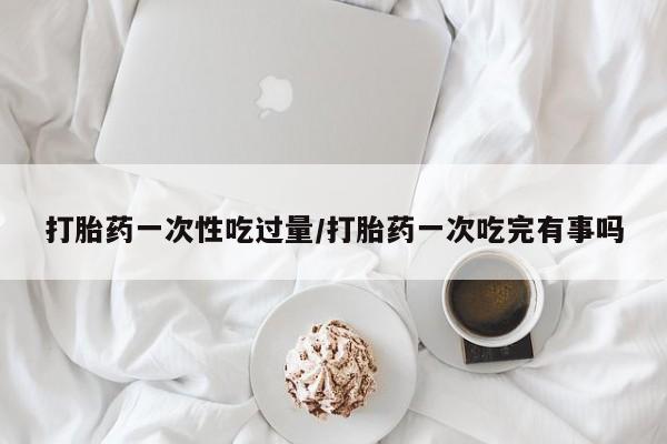 推荐个卖打胎药的联系方式，打胎药一次性吃过量/打胎药一次吃完有事吗