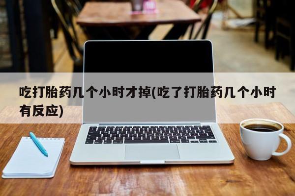 推荐个卖打胎药的联系方式，吃打胎药几个小时才掉(吃了打胎药几个小时有反应)