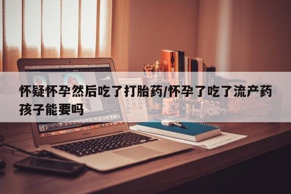 推荐个卖打胎药的联系方式，怀疑怀孕然后吃了打胎药/怀孕了吃了流产药孩子能要吗