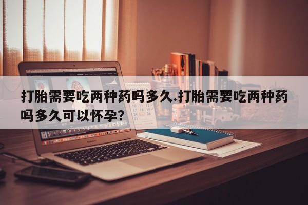 推荐个卖打胎药的联系方式，打胎需要吃两种药吗多久.打胎需要吃两种药吗多久可以怀孕？