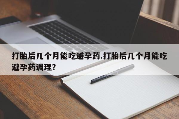 推荐个卖打胎药的联系方式，打胎后几个月能吃避孕药.打胎后几个月能吃避孕药调理？