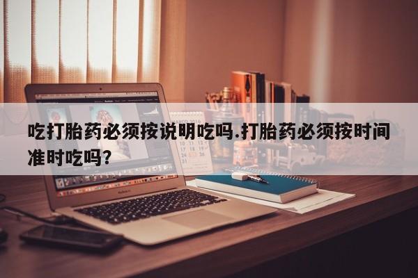 推荐个卖打胎药的联系方式，吃打胎药必须按说明吃吗.打胎药必须按时间准时吃吗？