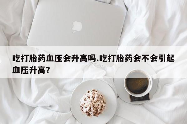 推荐个卖打胎药的联系方式，吃打胎药血压会升高吗.吃打胎药会不会引起血压升高？