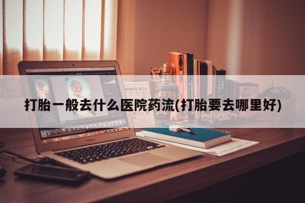 推荐个卖打胎药的联系方式，打胎一般去什么医院药流(打胎要去哪里好)