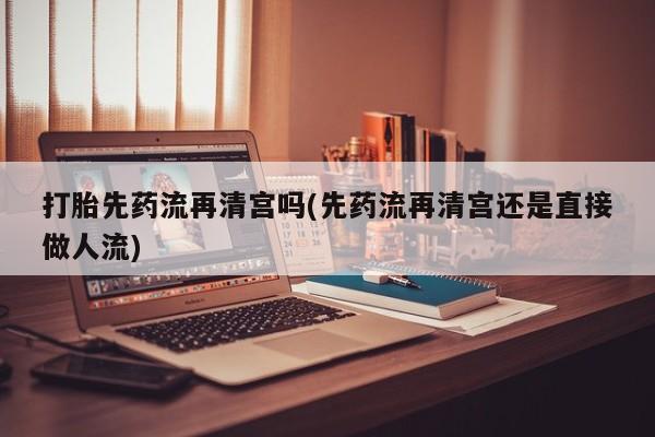 推荐个卖打胎药的联系方式，打胎先药流再清宫吗(先药流再清宫还是直接做人流)