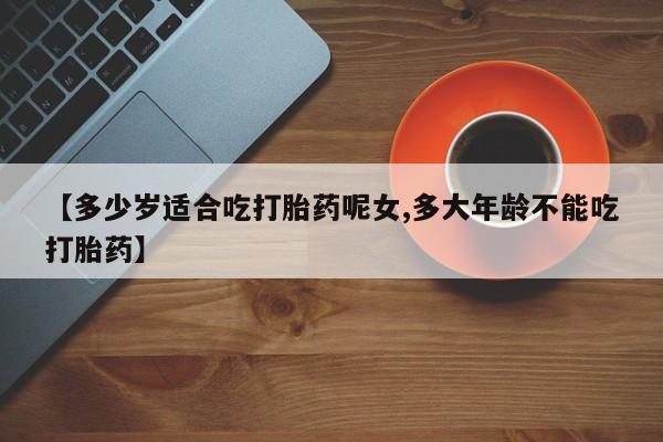 推荐个卖打胎药的联系方式，【多少岁适合吃打胎药呢女,多大年龄不能吃打胎药】