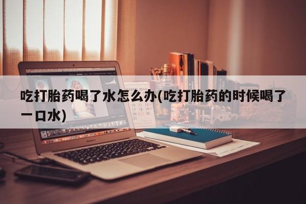 推荐个卖打胎药的联系方式，吃打胎药喝了水怎么办(吃打胎药的时候喝了一口水)