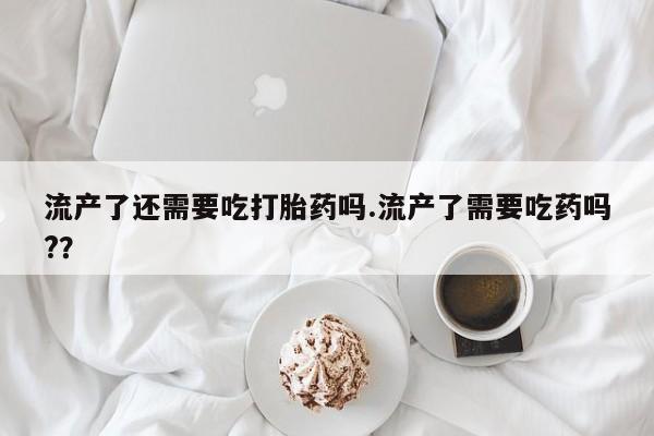推荐个卖打胎药的联系方式，流产了还需要吃打胎药吗.流产了需要吃药吗?？