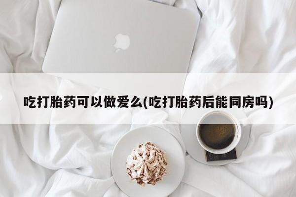推荐个卖打胎药的联系方式，吃打胎药可以做爱么(吃打胎药后能同房吗)