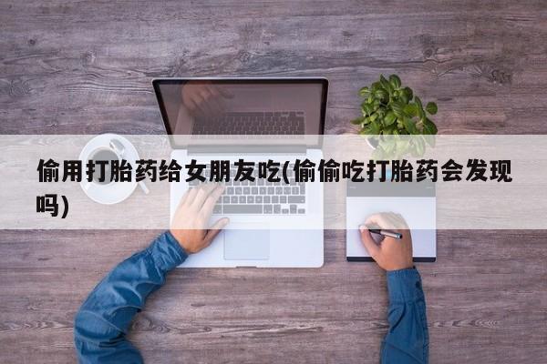 推荐个卖打胎药的联系方式，偷用打胎药给女朋友吃(偷偷吃打胎药会发现吗)