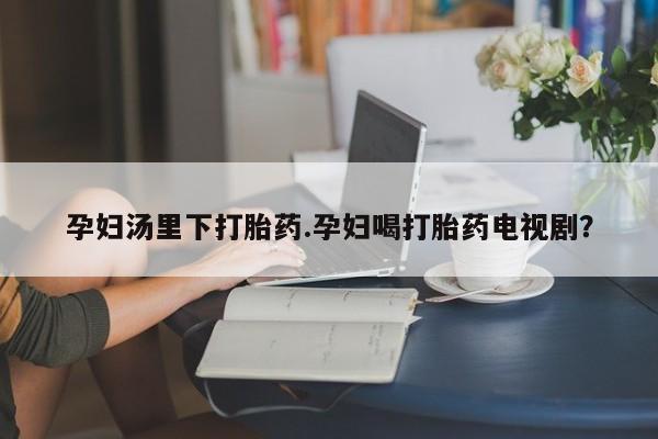 推荐个卖打胎药的联系方式，孕妇汤里下打胎药.孕妇喝打胎药电视剧？