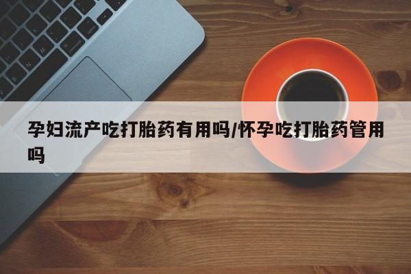 推荐个卖打胎药的联系方式，孕妇流产吃打胎药有用吗/怀孕吃打胎药管用吗