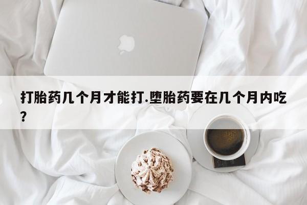 推荐个卖打胎药的联系方式，打胎药几个月才能打.堕胎药要在几个月内吃？
