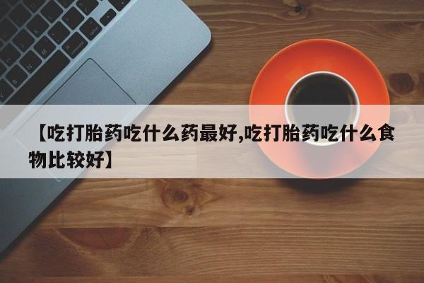 推荐个卖打胎药的联系方式，【吃打胎药吃什么药最好,吃打胎药吃什么食物比较好】