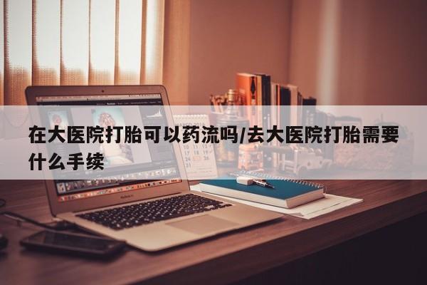 推荐个卖打胎药的联系方式，在大医院打胎可以药流吗/去大医院打胎需要什么手续