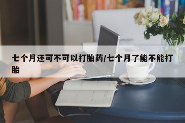 推荐个卖打胎药的联系方式，七个月还可不可以打胎药/七个月了能不能打胎