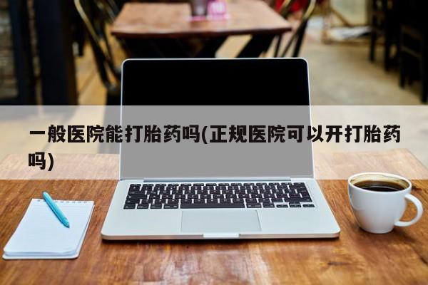 推荐个卖打胎药的联系方式，一般医院能打胎药吗(正规医院可以开打胎药吗)