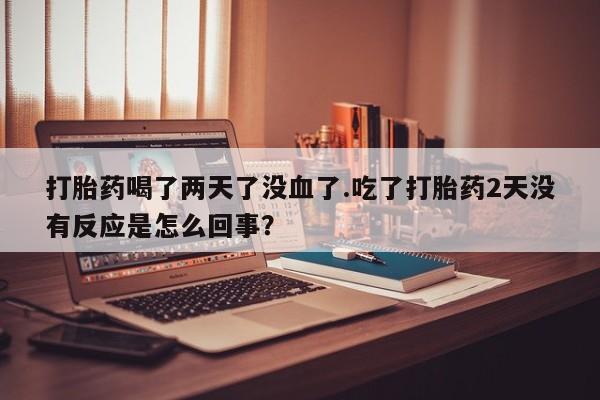 推荐个卖打胎药的联系方式，打胎药喝了两天了没血了.吃了打胎药2天没有反应是怎么回事？