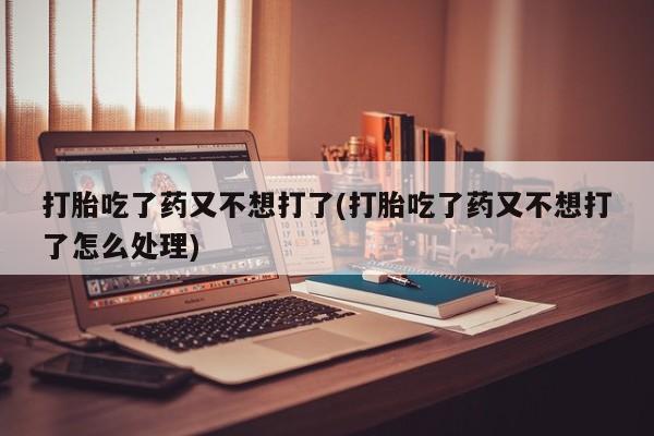推荐个卖打胎药的联系方式，打胎吃了药又不想打了(打胎吃了药又不想打了怎么处理)