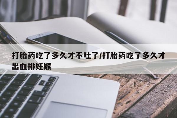 推荐个卖打胎药的联系方式，打胎药吃了多久才不吐了/打胎药吃了多久才出血排妊娠