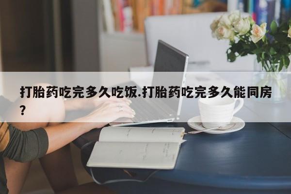 推荐个卖打胎药的联系方式，打胎药吃完多久吃饭.打胎药吃完多久能同房？