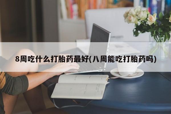 推荐个卖打胎药的联系方式，8周吃什么打胎药最好(八周能吃打胎药吗)