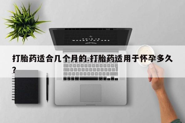 推荐个卖打胎药的联系方式，打胎药适合几个月的.打胎药适用于怀孕多久？