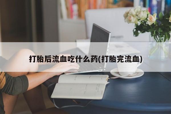 推荐个卖打胎药的联系方式，打胎后流血吃什么药(打胎完流血)