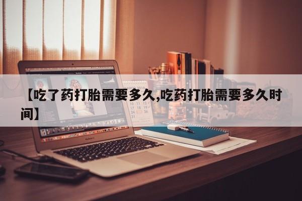 推荐个卖打胎药的联系方式，【吃了药打胎需要多久,吃药打胎需要多久时间】