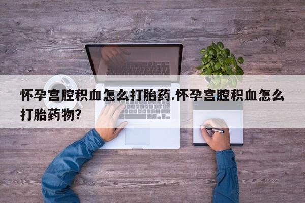 推荐个卖打胎药的联系方式，怀孕宫腔积血怎么打胎药.怀孕宫腔积血怎么打胎药物？