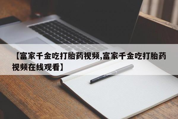 推荐个卖打胎药的联系方式，【富家千金吃打胎药视频,富家千金吃打胎药视频在线观看】