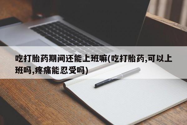 推荐个卖打胎药的联系方式，吃打胎药期间还能上班嘛(吃打胎药,可以上班吗,疼痛能忍受吗)