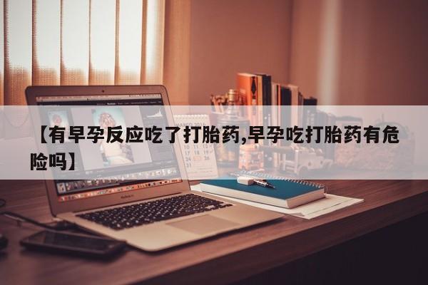 推荐个卖打胎药的联系方式，【有早孕反应吃了打胎药,早孕吃打胎药有危险吗】