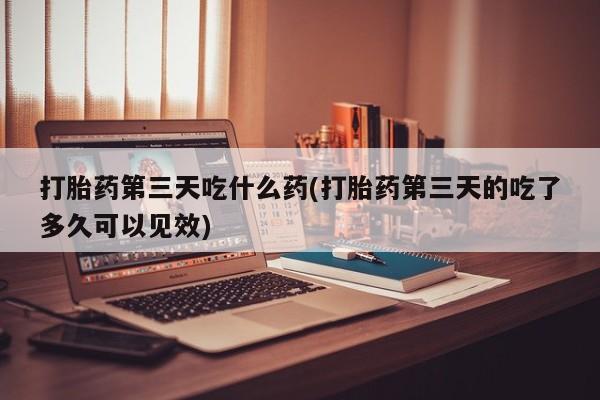 推荐个卖打胎药的联系方式，打胎药第三天吃什么药(打胎药第三天的吃了多久可以见效)
