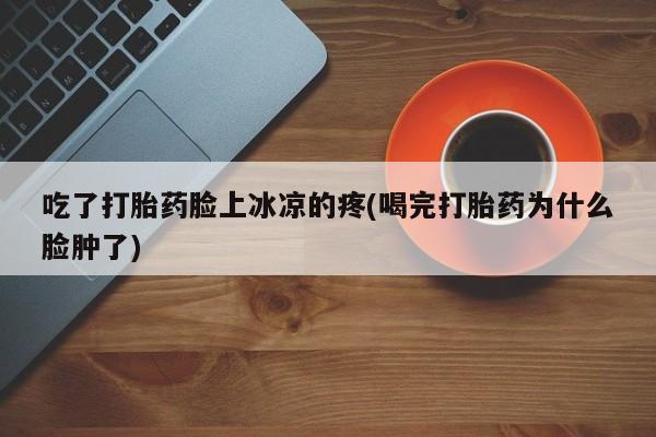 推荐个卖打胎药的联系方式，吃了打胎药脸上冰凉的疼(喝完打胎药为什么脸肿了)