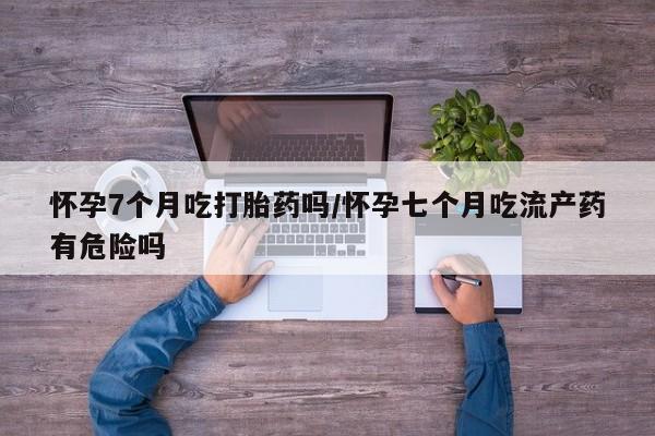 推荐个卖打胎药的联系方式，怀孕7个月吃打胎药吗/怀孕七个月吃流产药有危险吗