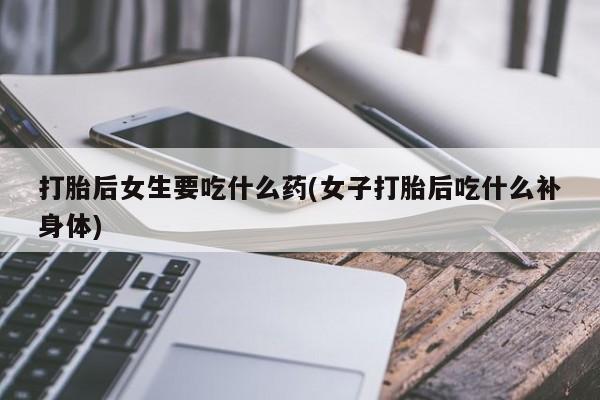 推荐个卖打胎药的联系方式，打胎后女生要吃什么药(女子打胎后吃什么补身体)