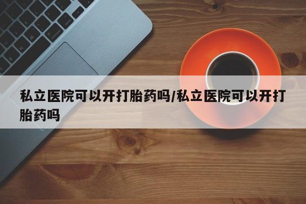 推荐个卖打胎药的联系方式，私立医院可以开打胎药吗/私立医院可以开打胎药吗