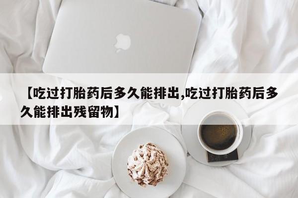 推荐个卖打胎药的联系方式，【吃过打胎药后多久能排出,吃过打胎药后多久能排出残留物】